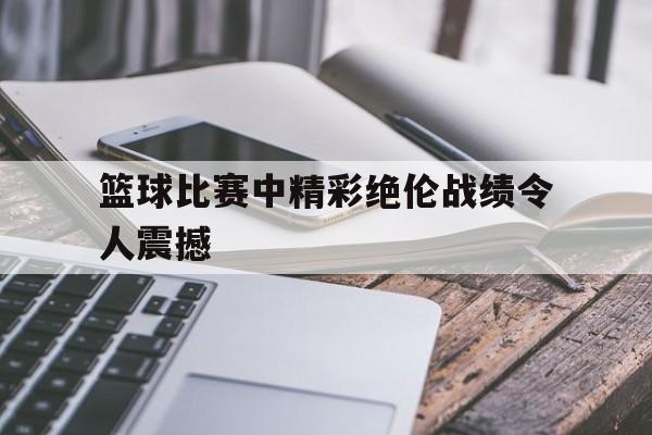 篮球比赛中精彩绝伦战绩令人震撼