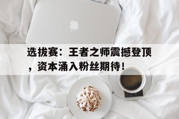 选拔赛：王者之师震撼登顶，资本涌入粉丝期待！王者之师手游官网