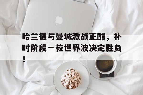 哈兰德与曼城激战正酣，补时阶段一粒世界波决定胜负！